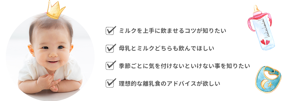 ミルクを上手に飲ませるコツが知りたい・母乳とミルクどちらも飲んでほしい・季節ごとに気を付けないといけない事を知りたい
・理想的な離乳食のアドバイスが欲しい