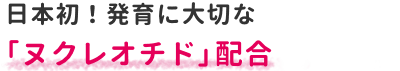 日本初！発育に大切な「ヌクレオチド」配合