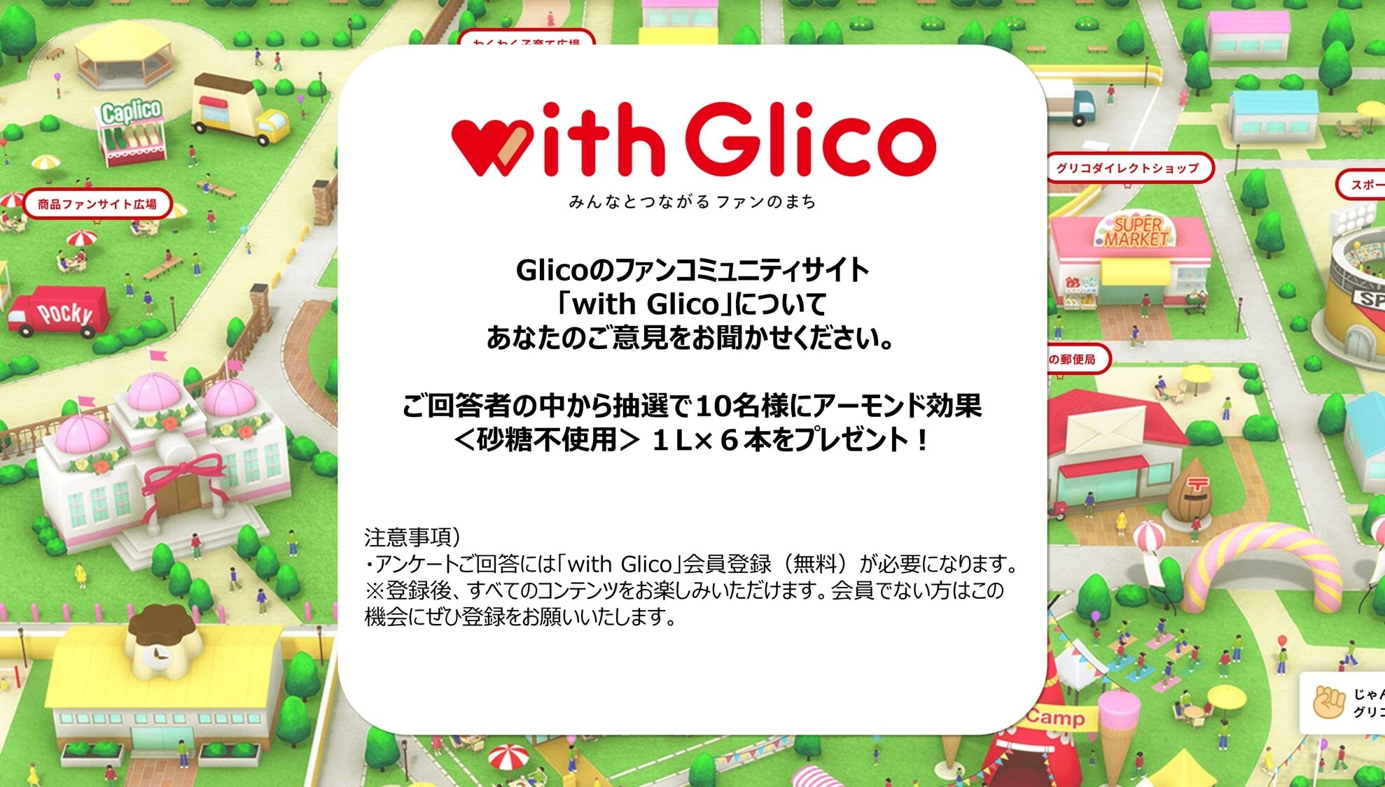 Glicoのファンコミュニティサイト「with Glico」についてあなたのご意見をお聞かせください。ご回答者の中から抽選で10名様にアーモンド効果＜砂糖未使用＞1L×6本をプレゼント！ 注意事項）・アンケートご回答には「with Glico」会員登録（無料）が必要になります。※登録後、すべてのコンテンツをお楽しみいただけます。会員でない方はこの機会にぜひご登録をお願いいたします。